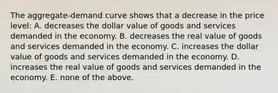 The aggregate-demand curve shows that a decrease in the price level: A. decreases the dollar value of goods and services demanded in the economy. B. decreases the real value of goods and services demanded in the economy. C. increases the dollar value of goods and services demanded in the economy. D. increases the real value of goods and services demanded in the economy. E. none of the above.