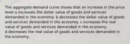 The aggregate-demand curve shows that an increase in the price level a.increases the dollar value of goods and services demanded in the economy. b.decreases the dollar value of goods and services demanded in the economy. c.increases the real value of goods and services demanded in the economy. d.decreases the real value of goods and services demanded in the economy.