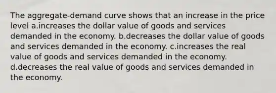 The aggregate-demand curve shows that an increase in the price level a.increases the dollar value of goods and services demanded in the economy. b.decreases the dollar value of goods and services demanded in the economy. c.increases the real value of goods and services demanded in the economy. d.decreases the real value of goods and services demanded in the economy.