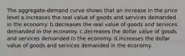 The aggregate-demand curve shows that an increase in the price level a.increases the real value of goods and services demanded in the economy. b.decreases the real value of goods and services demanded in the economy. c.decreases the dollar value of goods and services demanded in the economy. d.increases the dollar value of goods and services demanded in the economy.