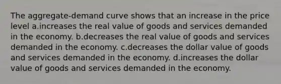 The aggregate-demand curve shows that an increase in the price level a.increases the real value of goods and services demanded in the economy. b.decreases the real value of goods and services demanded in the economy. c.decreases the dollar value of goods and services demanded in the economy. d.increases the dollar value of goods and services demanded in the economy.