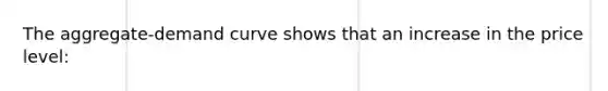 The aggregate-demand curve shows that an increase in the price level: