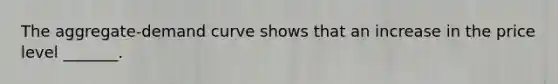 The aggregate-demand curve shows that an increase in the price level _______.