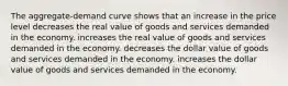 The aggregate-demand curve shows that an increase in the price level decreases the real value of goods and services demanded in the economy. increases the real value of goods and services demanded in the economy. decreases the dollar value of goods and services demanded in the economy. increases the dollar value of goods and services demanded in the economy.