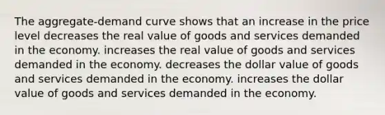 The aggregate-demand curve shows that an increase in the price level decreases the real value of goods and services demanded in the economy. increases the real value of goods and services demanded in the economy. decreases the dollar value of goods and services demanded in the economy. increases the dollar value of goods and services demanded in the economy.