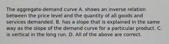 The aggregate-demand curve A. shows an inverse relation between the price level and the quantity of all goods and services demanded. B. has a slope that is explained in the same way as the slope of the demand curve for a particular product. C. is vertical in the long run. D. All of the above are correct.