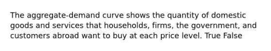 The aggregate-demand curve shows the quantity of domestic goods and services that households, firms, the government, and customers abroad want to buy at each price level. True False