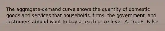 The aggregate-demand curve shows the quantity of domestic goods and services that households, firms, the government, and customers abroad want to buy at each price level. A. TrueB. False