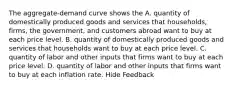 The aggregate-demand curve shows the A. quantity of domestically produced goods and services that households, firms, the government, and customers abroad want to buy at each price level. B. quantity of domestically produced goods and services that households want to buy at each price level. C. quantity of labor and other inputs that firms want to buy at each price level. D. quantity of labor and other inputs that firms want to buy at each inflation rate. Hide Feedback