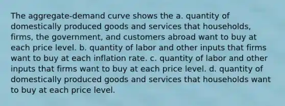 The aggregate-demand curve shows the a. quantity of domestically produced goods and services that households, firms, the government, and customers abroad want to buy at each price level. b. quantity of labor and other inputs that firms want to buy at each inflation rate. c. quantity of labor and other inputs that firms want to buy at each price level. d. quantity of domestically produced goods and services that households want to buy at each price level.