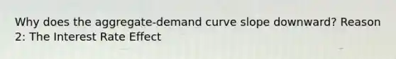 Why does the aggregate-demand curve slope downward? Reason 2: The Interest Rate Effect