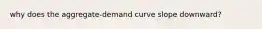 why does the aggregate-demand curve slope downward?