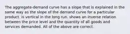 The aggregate-demand curve has a slope that is explained in the same way as the slope of the demand curve for a particular product. is vertical in the long run. shows an inverse relation between the price level and the quantity of all goods and services demanded. All of the above are correct.