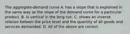 The aggregate-demand curve A. has a slope that is explained in the same way as the slope of the demand curve for a particular product. B. is vertical in the long run. C. shows an inverse relation betwen the price level and the quantity of all goods and services demanded. D. All of the above are correct.