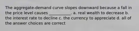 The aggregate-demand curve slopes downward because a fall in the price level causes ___________. a. real wealth to decrease b. the interest rate to decline c. the currency to appreciate d. all of the answer choices are correct