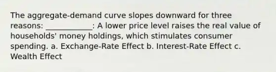 The aggregate-demand curve slopes downward for three reasons: ____________: A lower price level raises the real value of households' money holdings, which stimulates consumer spending. a. Exchange-Rate Effect b. Interest-Rate Effect c. Wealth Effect