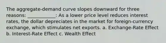 The aggregate-demand curve slopes downward for three reasons: ____________: As a lower price level reduces interest rates, the dollar depreciates in the market for foreign-currency exchange, which stimulates net exports. a. Exchange-Rate Effect b. Interest-Rate Effect c. Wealth Effect