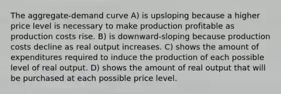 The aggregate-demand curve A) is upsloping because a higher price level is necessary to make production profitable as production costs rise. B) is downward-sloping because production costs decline as real output increases. C) shows the amount of expenditures required to induce the production of each possible level of real output. D) shows the amount of real output that will be purchased at each possible price level.