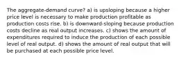 The aggregate-demand curve? a) is upsloping because a higher price level is necessary to make production profitable as production costs rise. b) is downward-sloping because production costs decline as real output increases. c) shows the amount of expenditures required to induce the production of each possible level of real output. d) shows the amount of real output that will be purchased at each possible price level.