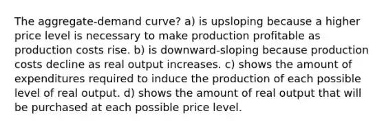 The aggregate-demand curve? a) is upsloping because a higher price level is necessary to make production profitable as production costs rise. b) is downward-sloping because production costs decline as real output increases. c) shows the amount of expenditures required to induce the production of each possible level of real output. d) shows the amount of real output that will be purchased at each possible price level.