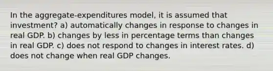 In the aggregate-expenditures model, it is assumed that investment? a) automatically changes in response to changes in real GDP. b) changes by less in percentage terms than changes in real GDP. c) does not respond to changes in interest rates. d) does not change when real GDP changes.