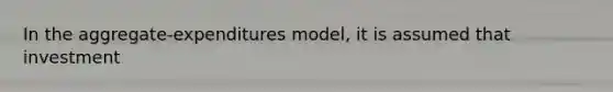 In the aggregate-expenditures model, it is assumed that investment