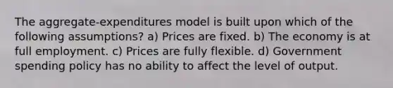 The aggregate-expenditures model is built upon which of the following assumptions? a) Prices are fixed. b) The economy is at full employment. c) Prices are fully flexible. d) Government spending policy has no ability to affect the level of output.