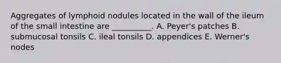 Aggregates of lymphoid nodules located in the wall of the ileum of the small intestine are __________. A. Peyer's patches B. submucosal tonsils C. ileal tonsils D. appendices E. Werner's nodes