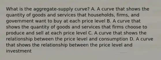 What is the aggregate-supply curve? A. A curve that shows the quantity of goods and services that households, firms, and government want to buy at each price level B. A curve that shows the quantity of goods and services that firms choose to produce and sell at each price level C. A curve that shows the relationship between the price level and consumption D. A curve that shows the relationship between the price level and investment