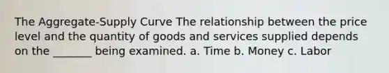 The Aggregate-Supply Curve The relationship between the price level and the quantity of goods and services supplied depends on the _______ being examined. a. Time b. Money c. Labor