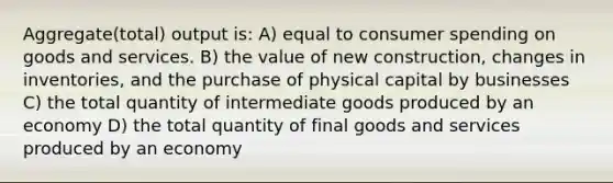 Aggregate(total) output is: A) equal to consumer spending on goods and services. B) the value of new construction, changes in inventories, and the purchase of physical capital by businesses C) the total quantity of intermediate goods produced by an economy D) the total quantity of final goods and services produced by an economy