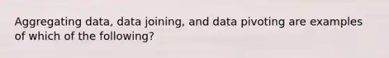 Aggregating data, data joining, and data pivoting are examples of which of the following?