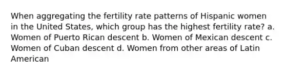 When aggregating the fertility rate patterns of Hispanic women in the United States, which group has the highest fertility rate? a. Women of Puerto Rican descent b. Women of Mexican descent c. Women of Cuban descent d. Women from other areas of Latin American