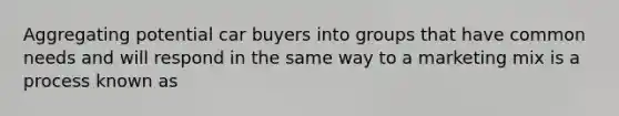 Aggregating potential car buyers into groups that have common needs and will respond in the same way to a marketing mix is a process known as