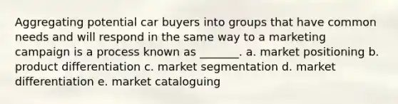 Aggregating potential car buyers into groups that have common needs and will respond in the same way to a marketing campaign is a process known as _______. a. market positioning b. product differentiation c. market segmentation d. market differentiation e. market cataloguing