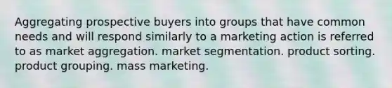 Aggregating prospective buyers into groups that have common needs and will respond similarly to a marketing action is referred to as market aggregation. market segmentation. product sorting. product grouping. mass marketing.