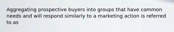 Aggregating prospective buyers into groups that have common needs and will respond similarly to a marketing action is referred to as