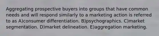 Aggregating prospective buyers into groups that have common needs and will respond similarly to a marketing action is referred to as A)consumer differentiation. B)psychographics. C)market segmentation. D)market delineation. E)aggregation marketing.