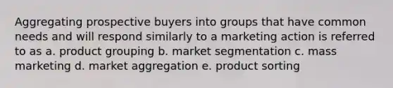 Aggregating prospective buyers into groups that have common needs and will respond similarly to a marketing action is referred to as a. product grouping b. market segmentation c. mass marketing d. market aggregation e. product sorting