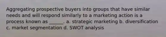 Aggregating prospective buyers into groups that have similar needs and will respond similarly to a marketing action is a process known as ______. a. strategic marketing b. diversification c. market segmentation d. SWOT analysis