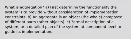 What is aggregation? a) First determine the functionality the system is to provide without consideration of implementation constraints. b) An aggregate is an object (the whole) composed of different parts (other objects). c) Formal description of a system, or a detailed plan of the system at component level to guide its implementation.