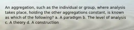 An aggregation, such as the individual or group, where analysis takes place, holding the other aggregations constant, is known as which of the following? a. A paradigm b. The level of analysis c. A theory d. A construction