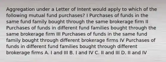 Aggregation under a Letter of Intent would apply to which of the following mutual fund purchases? I Purchases of funds in the same fund family bought through the same brokerage firm II Purchases of funds in different fund families bought through the same brokerage firm III Purchases of funds in the same fund family bought through different brokerage firms IV Purchases of funds in different fund families bought through different brokerage firms A. I and III B. I and IV C. II and III D. II and IV