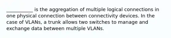 ___________ is the aggregation of multiple logical connections in one physical connection between connectivity devices. In the case of VLANs, a trunk allows two switches to manage and exchange data between multiple VLANs.