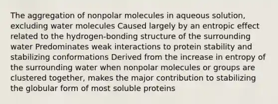 The aggregation of nonpolar molecules in aqueous solution, excluding water molecules Caused largely by an entropic effect related to the hydrogen-bonding structure of the surrounding water Predominates weak interactions to protein stability and stabilizing conformations Derived from the increase in entropy of the surrounding water when nonpolar molecules or groups are clustered together, makes the major contribution to stabilizing the globular form of most soluble proteins