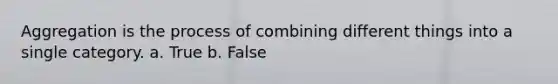 Aggregation is the process of combining different things into a single category. a. True b. False