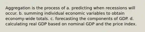 Aggregation is the process of a. predicting when recessions will occur. b. summing individual economic variables to obtain economy-wide totals. c. forecasting the components of GDP. d. calculating real GDP based on nominal GDP and the price index.