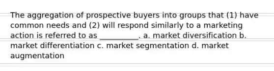 The aggregation of prospective buyers into groups that (1) have common needs and (2) will respond similarly to a marketing action is referred to as __________. a. market diversification b. market differentiation c. market segmentation d. market augmentation