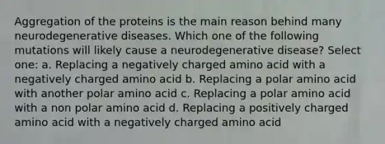 Aggregation of the proteins is the main reason behind many neurodegenerative diseases. Which one of the following mutations will likely cause a neurodegenerative disease? Select one: a. Replacing a negatively charged amino acid with a negatively charged amino acid b. Replacing a polar amino acid with another polar amino acid c. Replacing a polar amino acid with a non polar amino acid d. Replacing a positively charged amino acid with a negatively charged amino acid