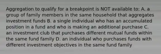 Aggregation to qualify for a breakpoint is NOT available to: A. a group of family members in the same household that aggregates investment funds B. a single individual who has an accumulated position in a fund and who is making an additional purchase C. an investment club that purchases different mutual funds within the same fund family D. an individual who purchases funds with different investment objectives in the same fund family